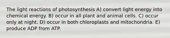 The light reactions of photosynthesis A) convert light energy into chemical energy. B) occur in all plant and animal cells. C) occur only at night. D) occur in both chloroplasts and mitochondria. E) produce ADP from ATP.