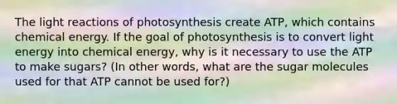 The light reactions of photosynthesis create ATP, which contains chemical energy. If the goal of photosynthesis is to convert light energy into chemical energy, why is it necessary to use the ATP to make sugars? (In other words, what are the sugar molecules used for that ATP cannot be used for?)