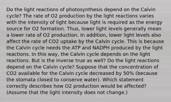 Do the light reactions of photosynthesis depend on the Calvin cycle? The rate of O2 production by the light reactions varies with the intensity of light because light is required as the energy source for O2 formation. Thus, lower light levels generally mean a lower rate of O2 production. In addition, lower light levels also affect the rate of CO2 uptake by the Calvin cycle. This is because the Calvin cycle needs the ATP and NADPH produced by the light reactions. In this way, the Calvin cycle depends on the light reactions. But is the inverse true as well? Do the light reactions depend on the Calvin cycle? Suppose that the concentration of CO2 available for the Calvin cycle decreased by 50% (because the stomata closed to conserve water). Which statement correctly describes how O2 production would be affected? (Assume that the light intensity does not change.)