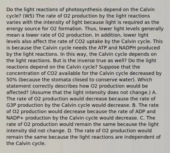 Do the light reactions of photosynthesis depend on the Calvin cycle? (W5) The rate of O2 production by the light reactions varies with the intensity of light because light is required as the energy source for O2 formation. Thus, lower light levels generally mean a lower rate of O2 production. In addition, lower light levels also affect the rate of CO2 uptake by the Calvin cycle. This is because the Calvin cycle needs the ATP and NADPH produced by the light reactions. In this way, the Calvin cycle depends on the light reactions. But is the inverse true as well? Do the light reactions depend on the Calvin cycle? Suppose that the concentration of CO2 available for the Calvin cycle decreased by 50% (because the stomata closed to conserve water). Which statement correctly describes how O2 production would be affected? (Assume that the light intensity does not change.) A. The rate of O2 production would decrease because the rate of G3P production by the Calvin cycle would decrease. B. The rate of O2 production would decrease because the rate of ADP and NADP+ production by the Calvin cycle would decrease. C. The rate of O2 production would remain the same because the light intensity did not change. D. The rate of O2 production would remain the same because the light reactions are independent of the Calvin cycle.