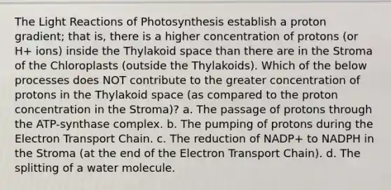 The <a href='https://www.questionai.com/knowledge/kSUoWrrvoC-light-reactions' class='anchor-knowledge'>light reactions</a> of Photosynthesis establish a proton gradient; that is, there is a higher concentration of protons (or H+ ions) inside the Thylakoid space than there are in the Stroma of the Chloroplasts (outside the Thylakoids). Which of the below processes does NOT contribute to the greater concentration of protons in the Thylakoid space (as compared to the proton concentration in the Stroma)? a. The passage of protons through the ATP-synthase complex. b. The pumping of protons during <a href='https://www.questionai.com/knowledge/k57oGBr0HP-the-electron-transport-chain' class='anchor-knowledge'>the electron transport chain</a>. c. The reduction of NADP+ to NADPH in the Stroma (at the end of the Electron Transport Chain). d. The splitting of a water molecule.