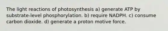 The light reactions of photosynthesis a) generate ATP by substrate-level phosphorylation. b) require NADPH. c) consume carbon dioxide. d) generate a proton motive force.