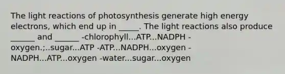 The light reactions of photosynthesis generate high energy electrons, which end up in _____. The light reactions also produce ______ and ______ -chlorophyll...ATP...NADPH -oxygen.;..sugar...ATP -ATP...NADPH...oxygen -NADPH...ATP...oxygen -water...sugar...oxygen