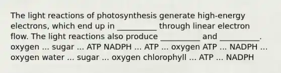 The <a href='https://www.questionai.com/knowledge/kSUoWrrvoC-light-reactions' class='anchor-knowledge'>light reactions</a> of photosynthesis generate high-energy electrons, which end up in __________ through linear electron flow. The light reactions also produce __________ and __________. oxygen ... sugar ... ATP NADPH ... ATP ... oxygen ATP ... NADPH ... oxygen water ... sugar ... oxygen chlorophyll ... ATP ... NADPH