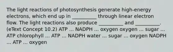 The light reactions of photosynthesis generate high-energy electrons, which end up in __________ through linear electron flow. The light reactions also produce __________ and __________. (eText Concept 10.2) ATP ... NADPH ... oxygen oxygen ... sugar ... ATP chlorophyll ... ATP ... NADPH water ... sugar ... oxygen NADPH ... ATP ... oxygen