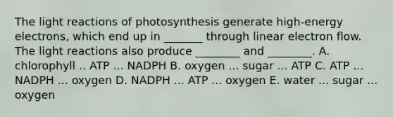 The light reactions of photosynthesis generate high-energy electrons, which end up in _______ through linear electron flow. The light reactions also produce ________ and ________. A. chlorophyll .. ATP ... NADPH B. oxygen ... sugar ... ATP C. ATP ... NADPH ... oxygen D. NADPH ... ATP ... oxygen E. water ... sugar ... oxygen