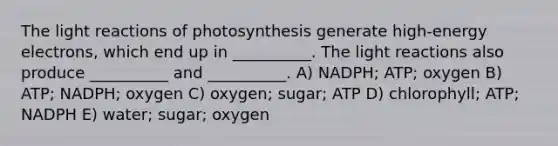 The light reactions of photosynthesis generate high-energy electrons, which end up in __________. The light reactions also produce __________ and __________. A) NADPH; ATP; oxygen B) ATP; NADPH; oxygen C) oxygen; sugar; ATP D) chlorophyll; ATP; NADPH E) water; sugar; oxygen