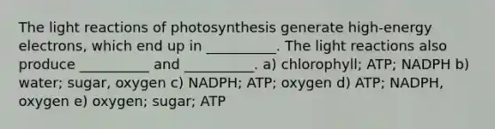 The <a href='https://www.questionai.com/knowledge/kSUoWrrvoC-light-reactions' class='anchor-knowledge'>light reactions</a> of photosynthesis generate high-energy electrons, which end up in __________. The light reactions also produce __________ and __________. a) chlorophyll; ATP; NADPH b) water; sugar, oxygen c) NADPH; ATP; oxygen d) ATP; NADPH, oxygen e) oxygen; sugar; ATP