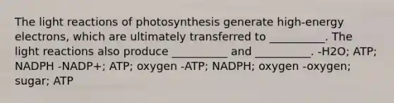 The light reactions of photosynthesis generate high-energy electrons, which are ultimately transferred to __________. The light reactions also produce __________ and __________. -H2O; ATP; NADPH -NADP+; ATP; oxygen -ATP; NADPH; oxygen -oxygen; sugar; ATP