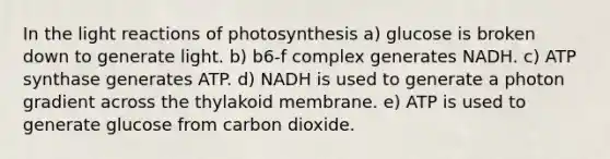 In the light reactions of photosynthesis a) glucose is broken down to generate light. b) b6-f complex generates NADH. c) ATP synthase generates ATP. d) NADH is used to generate a photon gradient across the thylakoid membrane. e) ATP is used to generate glucose from carbon dioxide.