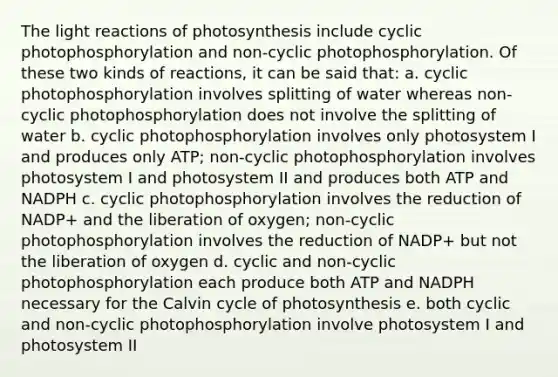 The light reactions of photosynthesis include cyclic photophosphorylation and non-cyclic photophosphorylation. Of these two kinds of reactions, it can be said that: a. cyclic photophosphorylation involves splitting of water whereas non-cyclic photophosphorylation does not involve the splitting of water b. cyclic photophosphorylation involves only photosystem I and produces only ATP; non-cyclic photophosphorylation involves photosystem I and photosystem II and produces both ATP and NADPH c. cyclic photophosphorylation involves the reduction of NADP+ and the liberation of oxygen; non-cyclic photophosphorylation involves the reduction of NADP+ but not the liberation of oxygen d. cyclic and non-cyclic photophosphorylation each produce both ATP and NADPH necessary for the Calvin cycle of photosynthesis e. both cyclic and non-cyclic photophosphorylation involve photosystem I and photosystem II