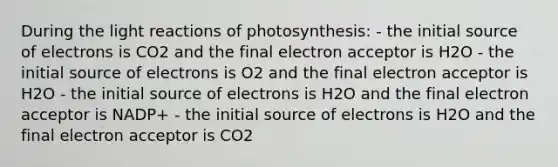 During the light reactions of photosynthesis: - the initial source of electrons is CO2 and the final electron acceptor is H2O - the initial source of electrons is O2 and the final electron acceptor is H2O - the initial source of electrons is H2O and the final electron acceptor is NADP+ - the initial source of electrons is H2O and the final electron acceptor is CO2