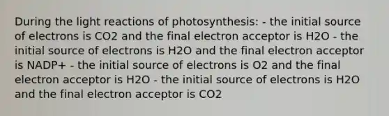 During the <a href='https://www.questionai.com/knowledge/kSUoWrrvoC-light-reactions' class='anchor-knowledge'>light reactions</a> of photosynthesis: - the initial source of electrons is CO2 and the final electron acceptor is H2O - the initial source of electrons is H2O and the final electron acceptor is NADP+ - the initial source of electrons is O2 and the final electron acceptor is H2O - the initial source of electrons is H2O and the final electron acceptor is CO2