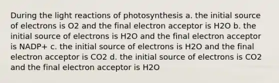 During the <a href='https://www.questionai.com/knowledge/kSUoWrrvoC-light-reactions' class='anchor-knowledge'>light reactions</a> of photosynthesis a. the initial source of electrons is O2 and the final electron acceptor is H2O b. the initial source of electrons is H2O and the final electron acceptor is NADP+ c. the initial source of electrons is H2O and the final electron acceptor is CO2 d. the initial source of electrons is CO2 and the final electron acceptor is H2O