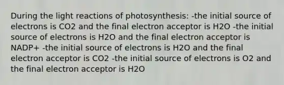 During the light reactions of photosynthesis: -the initial source of electrons is CO2 and the final electron acceptor is H2O -the initial source of electrons is H2O and the final electron acceptor is NADP+ -the initial source of electrons is H2O and the final electron acceptor is CO2 -the initial source of electrons is O2 and the final electron acceptor is H2O