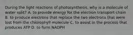 During the light reactions of photosynthesis, why is a molecule of water split? A. to provide energy for the electron transport chain B. to produce electrons that replace the two electrons that were lost from the chlorophyll molecule C. to assist in the process that produces ATP D. to form NADPH