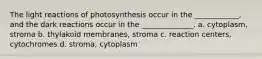 The light reactions of photosynthesis occur in the ____________, and the dark reactions occur in the ______________. a. cytoplasm, stroma b. thylakoid membranes, stroma c. reaction centers, cytochromes d. stroma, cytoplasm