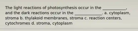 The light reactions of photosynthesis occur in the ____________, and the dark reactions occur in the ______________. a. cytoplasm, stroma b. thylakoid membranes, stroma c. reaction centers, cytochromes d. stroma, cytoplasm