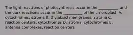 The light reactions of photosynthesis occur in the __________, and the dark reactions occur in the __________ of the chloroplast. A. cytochromes, stroma B. thylakoid membranes, stroma C. reaction centers, cytochromes D. stroma, cytochromes E. antenna complexes, reaction centers