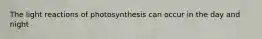 The light reactions of photosynthesis can occur in the day and night