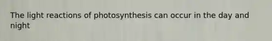 The light reactions of photosynthesis can occur in the day and night