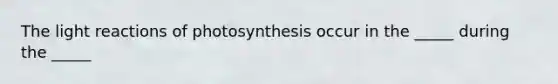 The light reactions of photosynthesis occur in the _____ during the _____