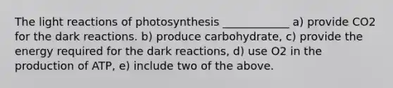 The light reactions of photosynthesis ____________ a) provide CO2 for the dark reactions. b) produce carbohydrate, c) provide the energy required for the dark reactions, d) use O2 in the production of ATP, e) include two of the above.