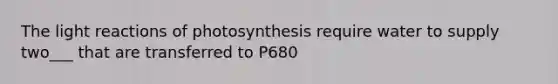 The light reactions of photosynthesis require water to supply two___ that are transferred to P680