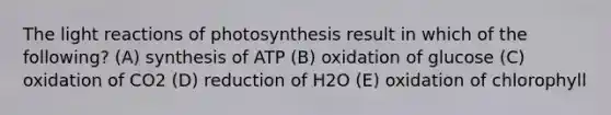 The light reactions of photosynthesis result in which of the following? (A) synthesis of ATP (B) oxidation of glucose (C) oxidation of CO2 (D) reduction of H2O (E) oxidation of chlorophyll