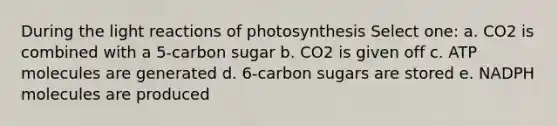 During the light reactions of photosynthesis Select one: a. CO2 is combined with a 5-carbon sugar b. CO2 is given off c. ATP molecules are generated d. 6-carbon sugars are stored e. NADPH molecules are produced