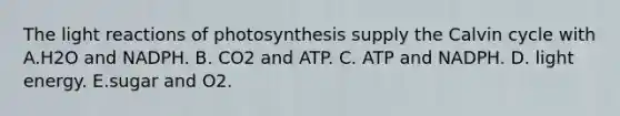 The light reactions of photosynthesis supply the Calvin cycle with A.H2O and NADPH. B. CO2 and ATP. C. ATP and NADPH. D. light energy. E.sugar and O2.