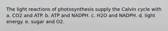 The light reactions of photosynthesis supply the Calvin cycle with a. CO2 and ATP. b. ATP and NADPH. c. H2O and NADPH. d. light energy. e. sugar and O2.