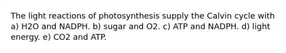 The light reactions of photosynthesis supply the Calvin cycle with a) H2O and NADPH. b) sugar and O2. c) ATP and NADPH. d) light energy. e) CO2 and ATP.