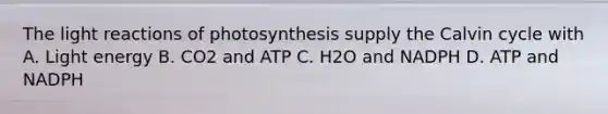 The light reactions of photosynthesis supply the Calvin cycle with A. Light energy B. CO2 and ATP C. H2O and NADPH D. ATP and NADPH