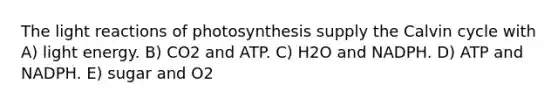 The light reactions of photosynthesis supply the Calvin cycle with A) light energy. B) CO2 and ATP. C) H2O and NADPH. D) ATP and NADPH. E) sugar and O2