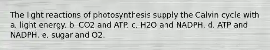 The light reactions of photosynthesis supply the Calvin cycle with a. light energy. b. CO2 and ATP. c. H2O and NADPH. d. ATP and NADPH. e. sugar and O2.