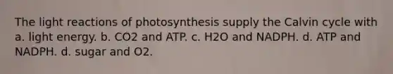 The light reactions of photosynthesis supply the Calvin cycle with a. light energy. b. CO2 and ATP. c. H2O and NADPH. d. ATP and NADPH. d. sugar and O2.