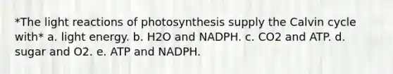 *The light reactions of photosynthesis supply the Calvin cycle with* a. light energy. b. H2O and NADPH. c. CO2 and ATP. d. sugar and O2. e. ATP and NADPH.