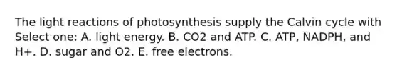 The <a href='https://www.questionai.com/knowledge/kSUoWrrvoC-light-reactions' class='anchor-knowledge'>light reactions</a> of photosynthesis supply the Calvin cycle with Select one: A. light energy. B. CO2 and ATP. C. ATP, NADPH, and H+. D. sugar and O2. E. free electrons.