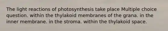 The light reactions of photosynthesis take place Multiple choice question. within the thylakoid membranes of the grana. in the inner membrane. in the stroma. within the thylakoid space.