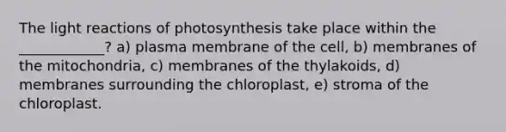 The light reactions of photosynthesis take place within the ____________? a) plasma membrane of the cell, b) membranes of the mitochondria, c) membranes of the thylakoids, d) membranes surrounding the chloroplast, e) stroma of the chloroplast.