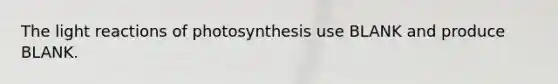 The light reactions of photosynthesis use BLANK and produce BLANK.