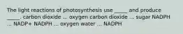 The light reactions of photosynthesis use _____ and produce _____. carbon dioxide ... oxygen carbon dioxide ... sugar NADPH ... NADP+ NADPH ... oxygen water ... NADPH