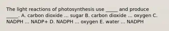 The light reactions of photosynthesis use _____ and produce _____. A. carbon dioxide ... sugar B. carbon dioxide ... oxygen C. NADPH ... NADP+ D. NADPH ... oxygen E. water ... NADPH