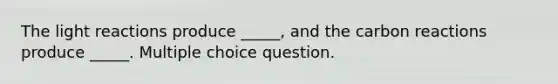 The light reactions produce _____, and the carbon reactions produce _____. Multiple choice question.