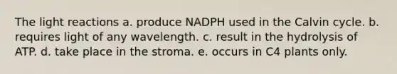 The light reactions a. produce NADPH used in the Calvin cycle. b. requires light of any wavelength. c. result in the hydrolysis of ATP. d. take place in the stroma. e. occurs in C4 plants only.