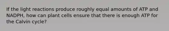 If the light reactions produce roughly equal amounts of ATP and NADPH, how can plant cells ensure that there is enough ATP for the Calvin cycle?