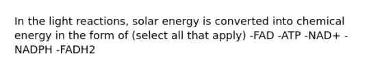 In the light reactions, solar energy is converted into chemical energy in the form of (select all that apply) -FAD -ATP -NAD+ -NADPH -FADH2