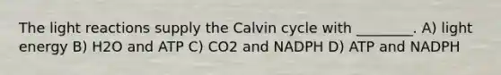 The light reactions supply the Calvin cycle with ________. A) light energy B) H2O and ATP C) CO2 and NADPH D) ATP and NADPH