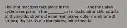 The light reactions take place in the _________ and the Calvin cycle takes place in the _________. a) mitochondria; chloroplasts b) thylakoids; stroma c) inner membrane; outer membrane d) stroma; thylakoids e) chloroplasts; mitochondria